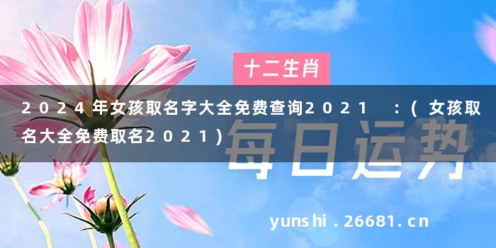 2024年女孩取名字大全免费查询2021 :(女孩取名大全免费取名2021)